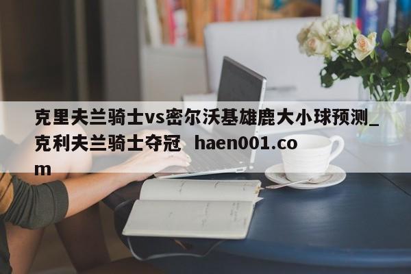 克里夫兰骑士vs密尔沃基雄鹿大小球预测_克利夫兰骑士夺冠 haen001.com