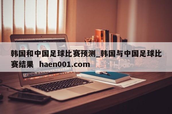 韩国和中国足球比赛预测_韩国与中国足球比赛结果 haen001.com
