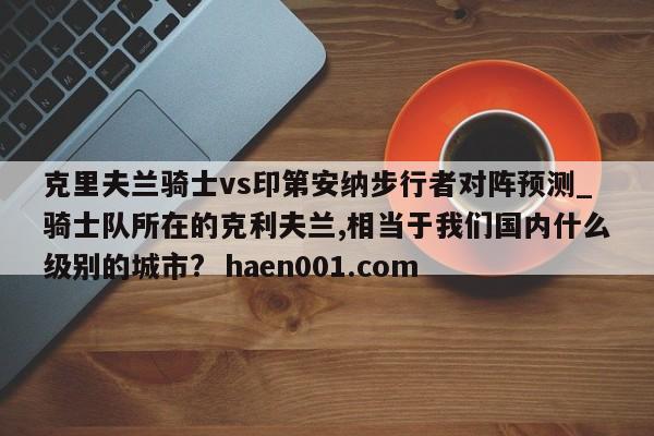 克里夫兰骑士vs印第安纳步行者对阵预测_骑士队所在的克利夫兰,相当于我们国内什么级别的城市?  haen001.com