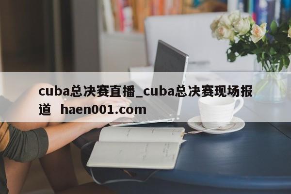 cuba总决赛直播_cuba总决赛现场报道  haen001.com