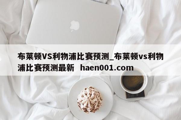 布莱顿VS利物浦比赛预测_布莱顿vs利物浦比赛预测最新 haen001.com