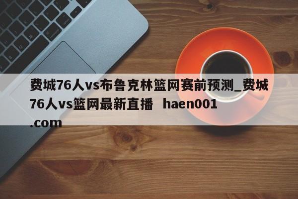 费城76人vs布鲁克林篮网赛前预测_费城76人vs篮网最新直播  haen001.com