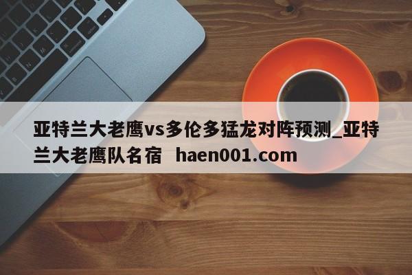 亚特兰大老鹰vs多伦多猛龙对阵预测_亚特兰大老鹰队名宿  haen001.com