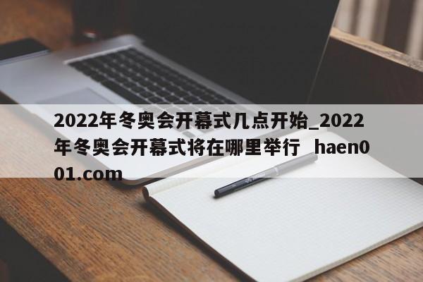 2022年冬奥会开幕式几点开始_2022年冬奥会开幕式将在哪里举行 haen001.com