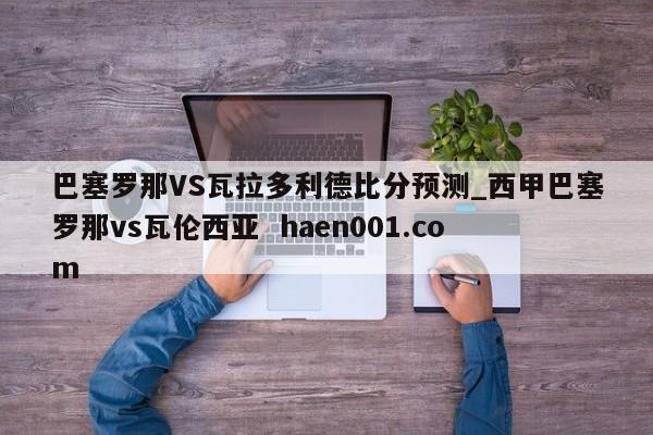 巴塞罗那VS瓦拉多利德比分预测_西甲巴塞罗那vs瓦伦西亚 haen001.com