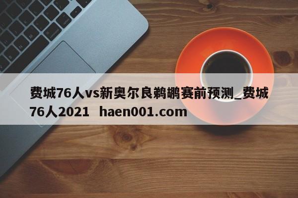 费城76人vs新奥尔良鹈鹕赛前预测_费城76人2021 haen001.com