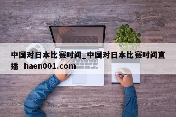 中国对日本比赛时间_中国对日本比赛时间直播 haen001.com