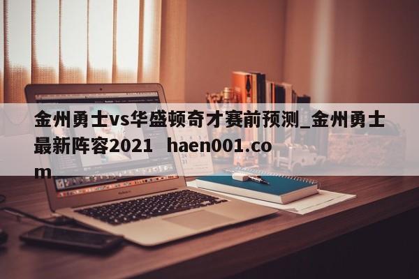 金州勇士vs华盛顿奇才赛前预测_金州勇士最新阵容2021  haen001.com