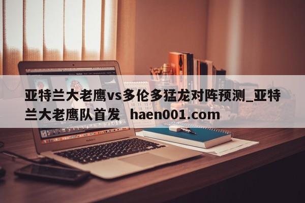 亚特兰大老鹰vs多伦多猛龙对阵预测_亚特兰大老鹰队首发 haen001.com