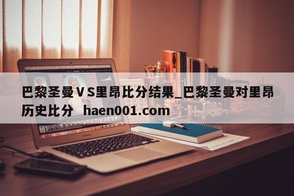 巴黎圣曼ⅤS里昂比分结果_巴黎圣曼对里昂历史比分 haen001.com