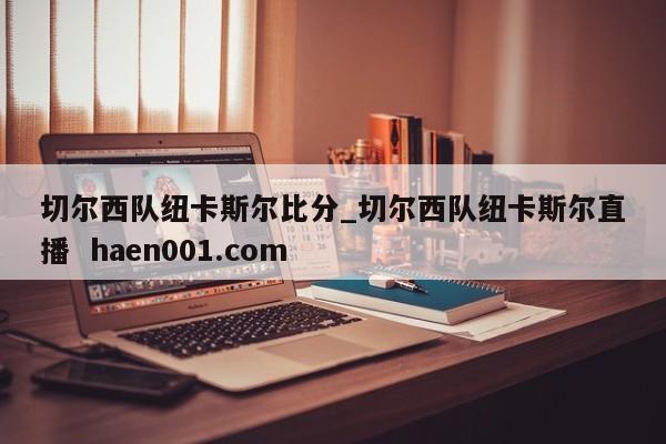 切尔西队纽卡斯尔比分_切尔西队纽卡斯尔直播 haen001.com