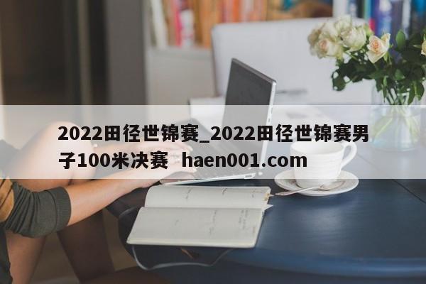 2022田径世锦赛_2022田径世锦赛男子100米决赛  haen001.com
