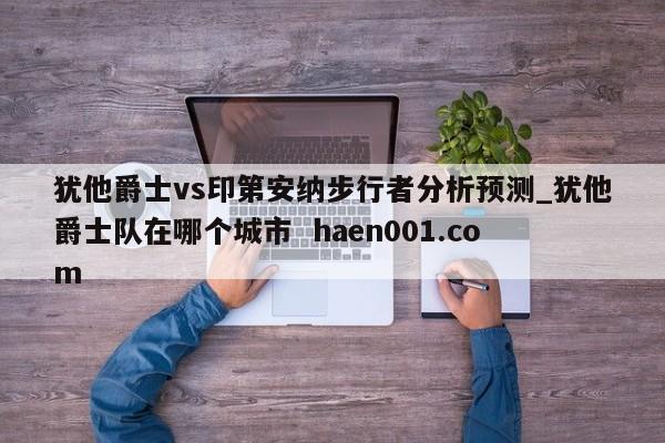 犹他爵士vs印第安纳步行者分析预测_犹他爵士队在哪个城市  haen001.com