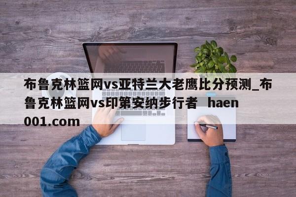 布鲁克林篮网vs亚特兰大老鹰比分预测_布鲁克林篮网vs印第安纳步行者  haen001.com