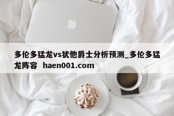 多伦多猛龙vs犹他爵士分析预测_多伦多猛龙阵容 haen001.com