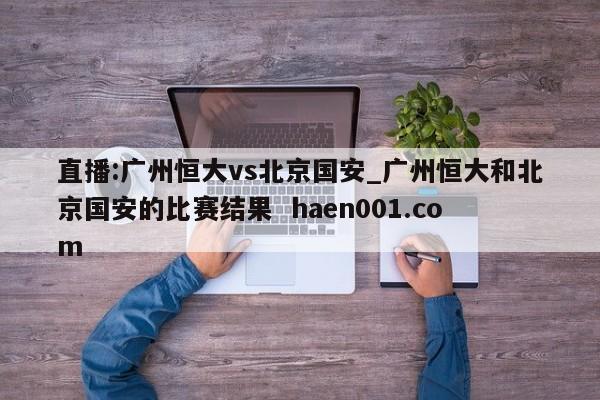 直播:广州恒大vs北京国安_广州恒大和北京国安的比赛结果 haen001.com