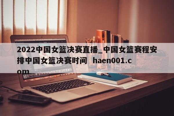 2022中国女篮决赛直播_中国女篮赛程安排中国女篮决赛时间  haen001.com