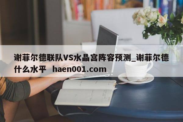 谢菲尔德联队VS水晶宫阵容预测_谢菲尔德什么水平  haen001.com