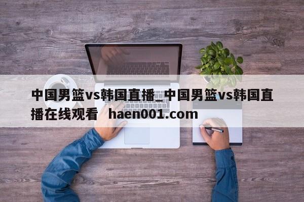 中国男篮vs韩国直播_中国男篮vs韩国直播在线观看  haen001.com