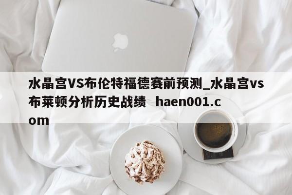 水晶宫VS布伦特福德赛前预测_水晶宫vs布莱顿分析历史战绩  haen001.com